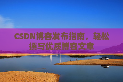 CSDN博客发布指南,轻松撰写优质博客文章 CSDN博客发布指南,轻松撰写优质博客文章
